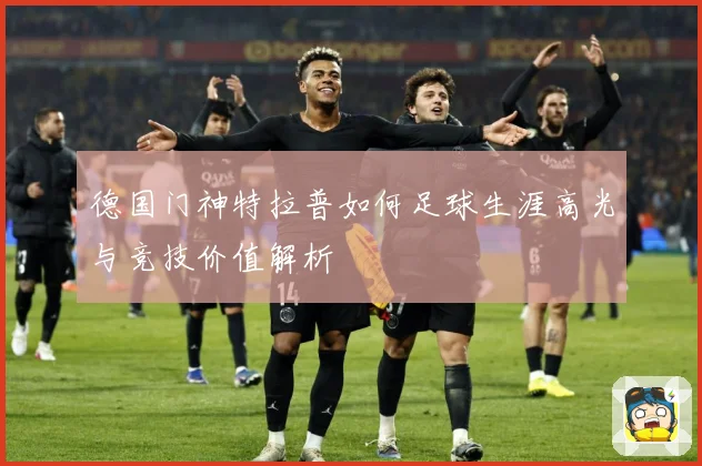 德国门神特拉普如何足球生涯高光与竞技价值解析