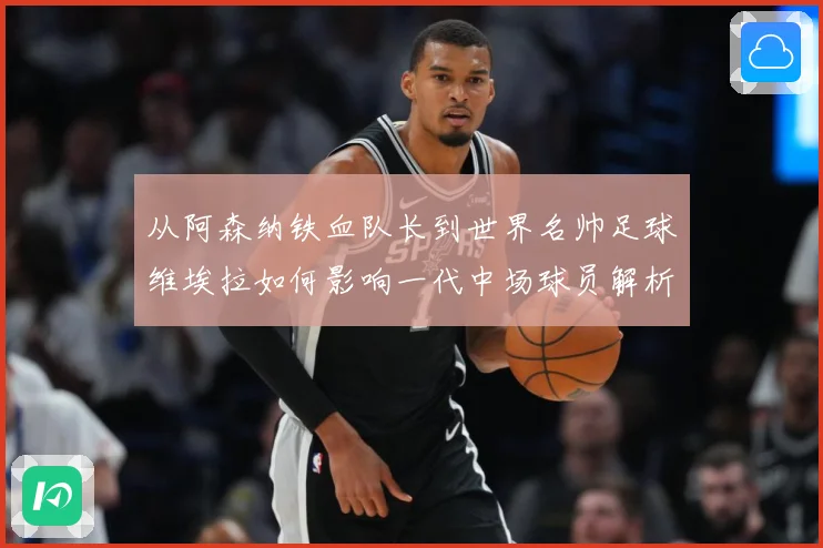 从阿森纳铁血队长到世界名帅足球维埃拉如何影响一代中场球员解析