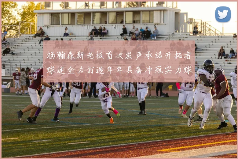 杨瀚森新老板首次发声承诺开拓者球迷全力打造年年具备冲冠实力球队