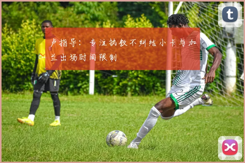 卢指导：专注执教不纠结小卡与加兰出场时间限制