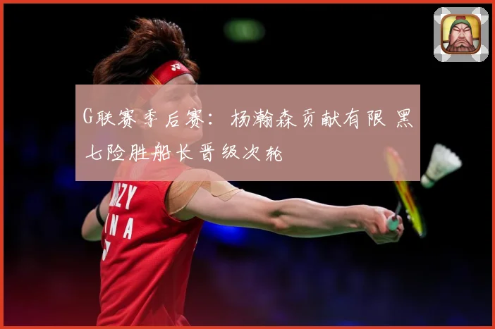 G联赛季后赛：杨瀚森贡献有限 黑七险胜船长晋级次轮