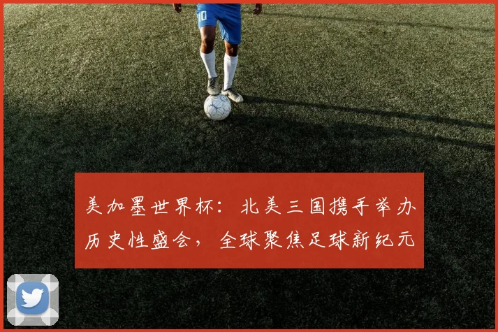 美加墨世界杯：北美三国携手举办历史性盛会，全球聚焦足球新纪元