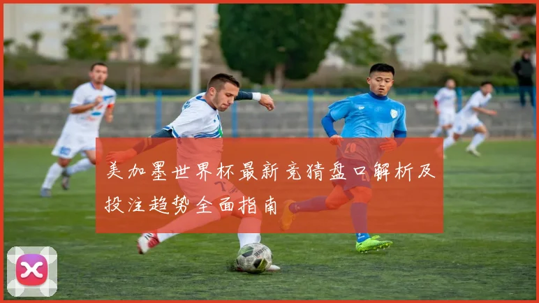 美加墨世界杯最新竞猜盘口解析及投注趋势全面指南