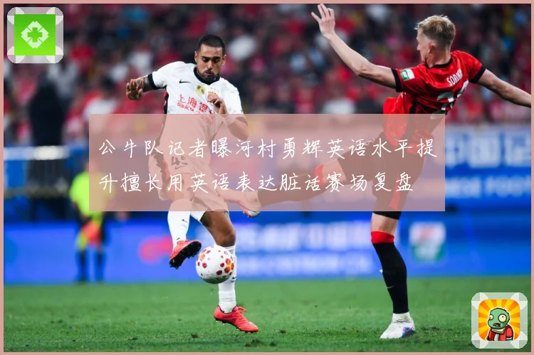公牛队记者曝河村勇辉英语水平提升擅长用英语表达脏话赛场复盘